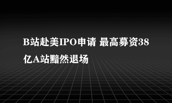 B站赴美IPO申请 最高募资38亿A站黯然退场