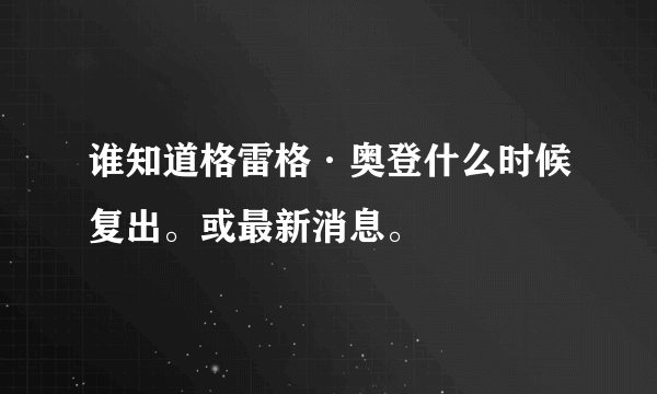 谁知道格雷格·奥登什么时候复出。或最新消息。