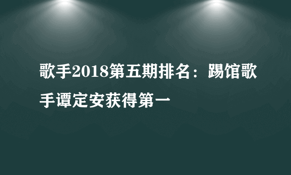 歌手2018第五期排名：踢馆歌手谭定安获得第一