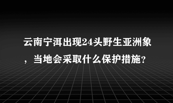 云南宁洱出现24头野生亚洲象，当地会采取什么保护措施？