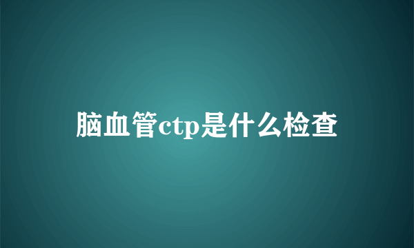 脑血管ctp是什么检查