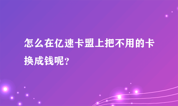 怎么在亿速卡盟上把不用的卡换成钱呢？