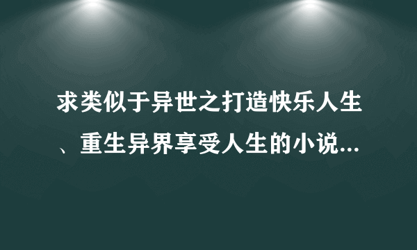 求类似于异世之打造快乐人生、重生异界享受人生的小说，不要种马和小白的。