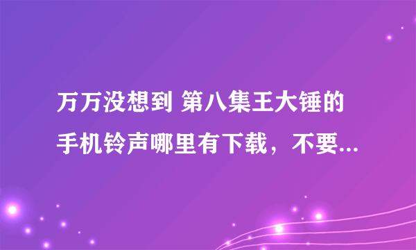 万万没想到 第八集王大锤的手机铃声哪里有下载，不要完成版的，就要大锤原版的。跪求啊