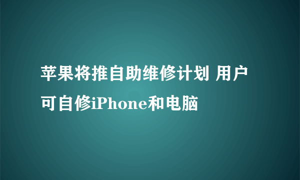 苹果将推自助维修计划 用户可自修iPhone和电脑