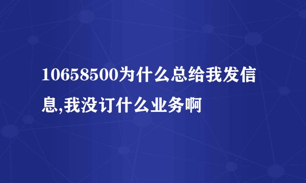 10658500为什么总给我发信息,我没订什么业务啊