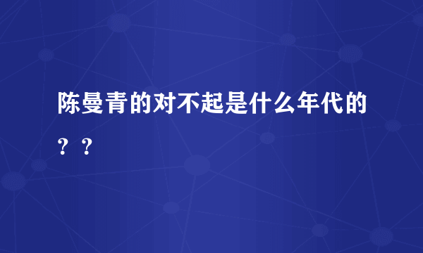 陈曼青的对不起是什么年代的？？