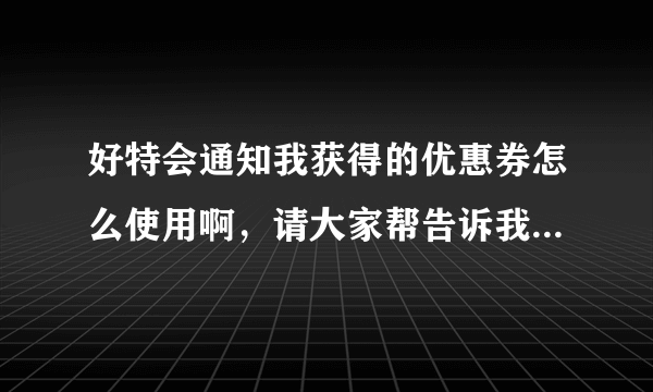 好特会通知我获得的优惠券怎么使用啊，请大家帮告诉我，谢谢。不知道怎么领取