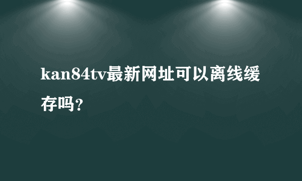 kan84tv最新网址可以离线缓存吗？