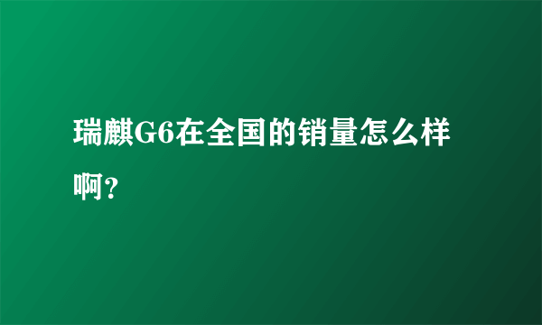 瑞麒G6在全国的销量怎么样啊？