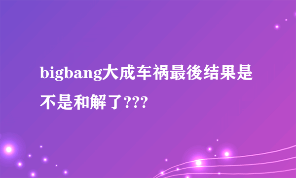 bigbang大成车祸最後结果是不是和解了???