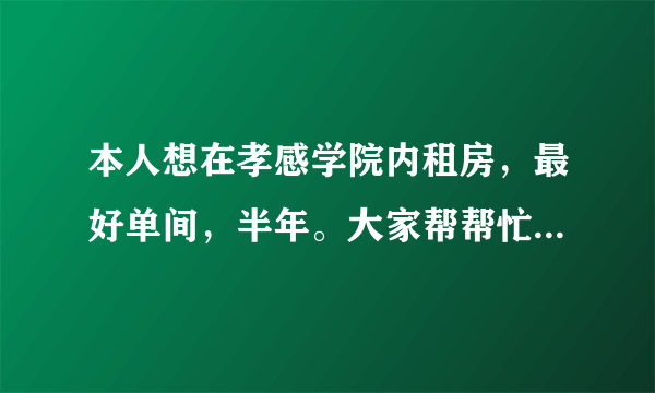 本人想在孝感学院内租房，最好单间，半年。大家帮帮忙啊！提供信息？