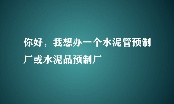 你好，我想办一个水泥管预制厂或水泥品预制厂