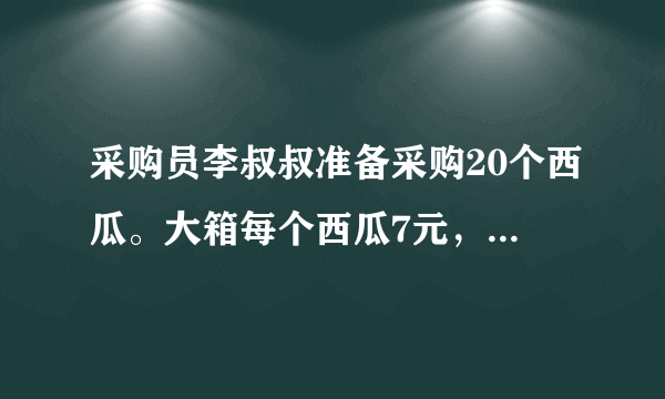 采购员李叔叔准备采购20个西瓜。大箱每个西瓜7元，小箱每个西瓜7元多，尽量买大箱便宜。怎样采购最省钱？需要多少钱？每箱个数每箱总价大箱6个42元小箱4个30元