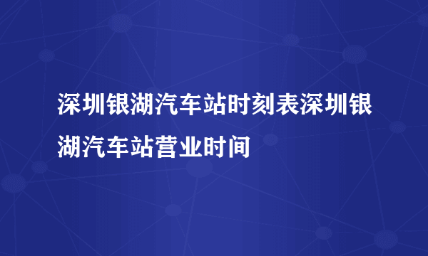 深圳银湖汽车站时刻表深圳银湖汽车站营业时间