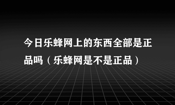 今日乐蜂网上的东西全部是正品吗（乐蜂网是不是正品）