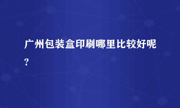 广州包装盒印刷哪里比较好呢?