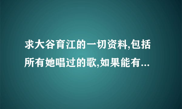 求大谷育江的一切资料,包括所有她唱过的歌,如果能有下载地址就好了~谢谢