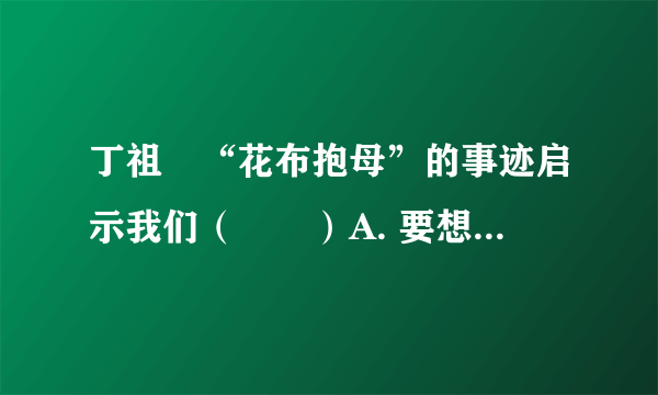 丁祖伋“花布抱母”的事迹启示我们（　　）A. 要想办法出名，为获得荣誉而孝敬父母B.  既不忘父母的养育恩，又要在生活中做到孝敬父母，热爱父母，回报父母C.  马上辍学出去打工挣钱，回来后到大医院给父母检查身体D.  家是温馨的港湾，我们要时刻牵挂家人