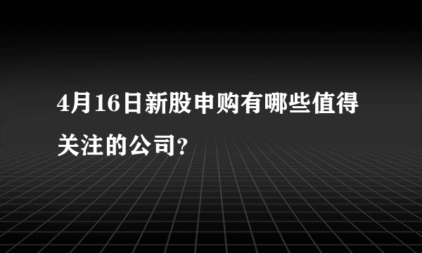 4月16日新股申购有哪些值得关注的公司？