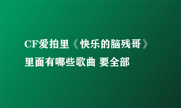 CF爱拍里《快乐的脑残哥》 里面有哪些歌曲 要全部