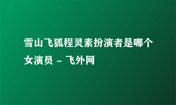 雪山飞狐程灵素扮演者是哪个女演员 - 飞外网