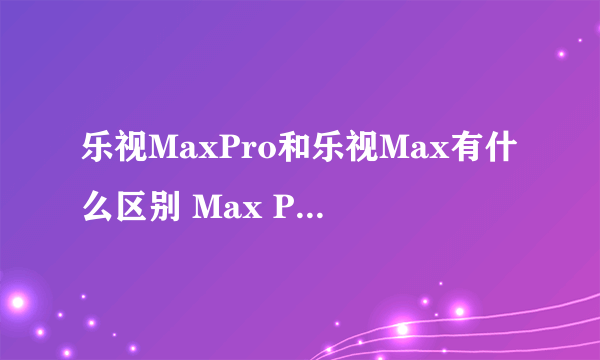 乐视MaxPro和乐视Max有什么区别 Max Pro对比Max