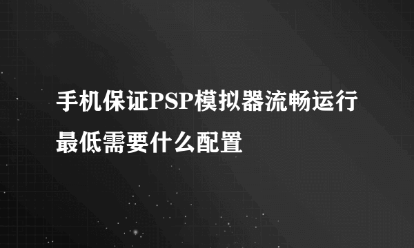 手机保证PSP模拟器流畅运行最低需要什么配置