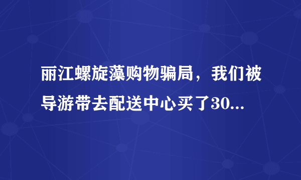 丽江螺旋藻购物骗局，我们被导游带去配送中心买了3000多的螺旋藻，导游说按照他说的偏方可治百病？