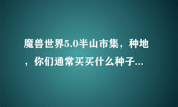 魔兽世界5.0半山市集，种地，你们通常买买什么种子，这些种子都是干什么用的啊，什么最实惠？