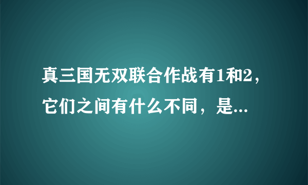 真三国无双联合作战有1和2，它们之间有什么不同，是剧情还是人物，还是细节，