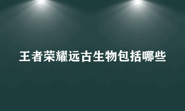 王者荣耀远古生物包括哪些