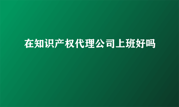 在知识产权代理公司上班好吗