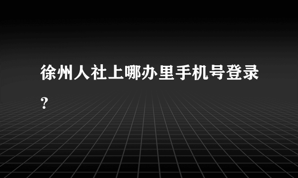 徐州人社上哪办里手机号登录？