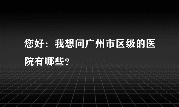 您好：我想问广州市区级的医院有哪些？