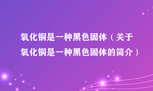 氧化铜是一种黑色固体（关于氧化铜是一种黑色固体的简介）