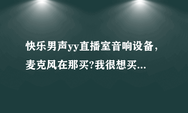 快乐男声yy直播室音响设备，麦克风在那买?我很想买一套，听他们唱歌说话声音都很好听，很喜欢