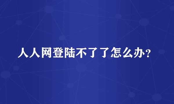 人人网登陆不了了怎么办？