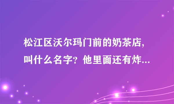 松江区沃尔玛门前的奶茶店,叫什么名字？他里面还有炸鸡米花之类的小吃，有那位好心人告诉我一下！谢谢