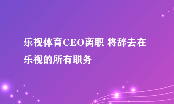 乐视体育CEO离职 将辞去在乐视的所有职务