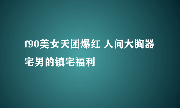 f90美女天团爆红 人间大胸器 宅男的镇宅福利