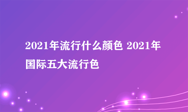 2021年流行什么颜色 2021年国际五大流行色