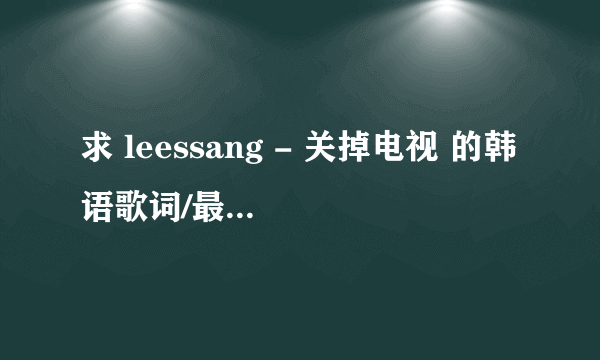 求 leessang - 关掉电视 的韩语歌词/最好中韩双语歌词，不限格式，谢谢了！！！