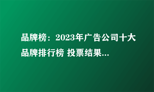 品牌榜：2023年广告公司十大品牌排行榜 投票结果公布【新】