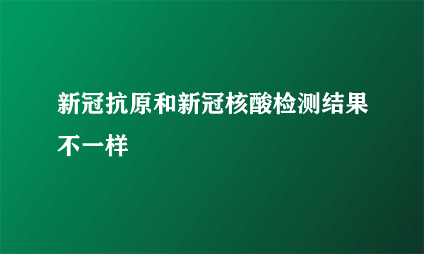 新冠抗原和新冠核酸检测结果不一样