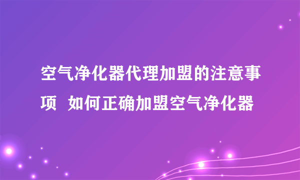 空气净化器代理加盟的注意事项  如何正确加盟空气净化器