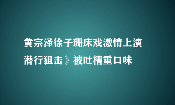 黄宗泽徐子珊床戏激情上演 潜行狙击》被吐槽重口味