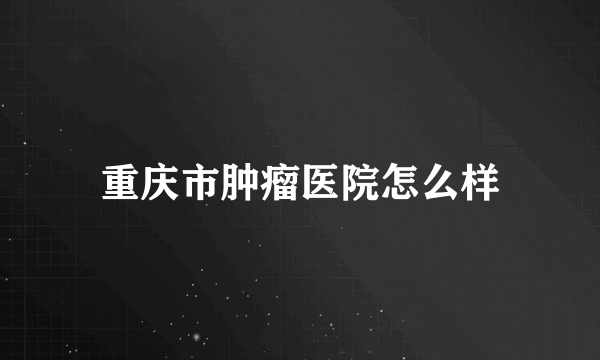 重庆市肿瘤医院怎么样