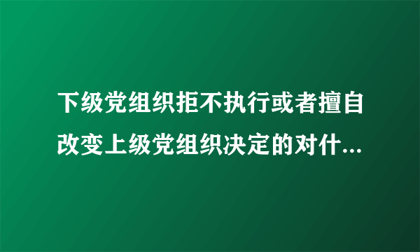 下级党组织拒不执行或者擅自改变上级党组织决定的对什么人给予警告或者严重警告处置？