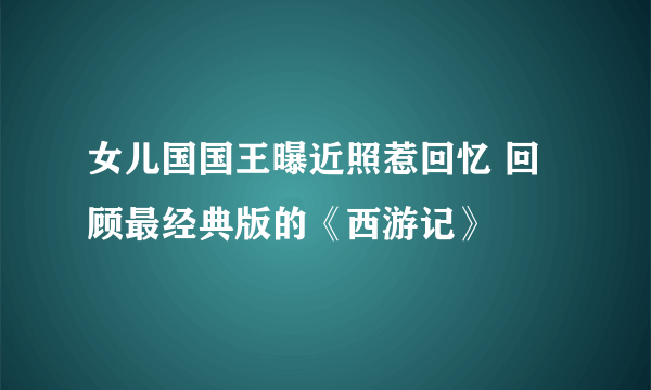 女儿国国王曝近照惹回忆 回顾最经典版的《西游记》